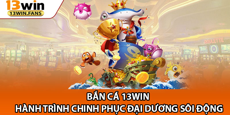 Ban Ca 13win – Hanh Trinh Chinh Phuc Dai Duong Soi Dong